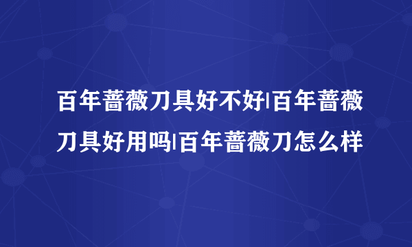 百年蔷薇刀具好不好|百年蔷薇刀具好用吗|百年蔷薇刀怎么样