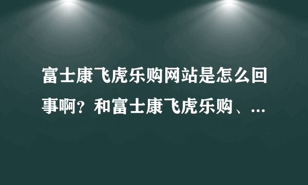 富士康飞虎乐购网站是怎么回事啊？和富士康飞虎乐购、飞虎乐购是一码事吗？。4RQ