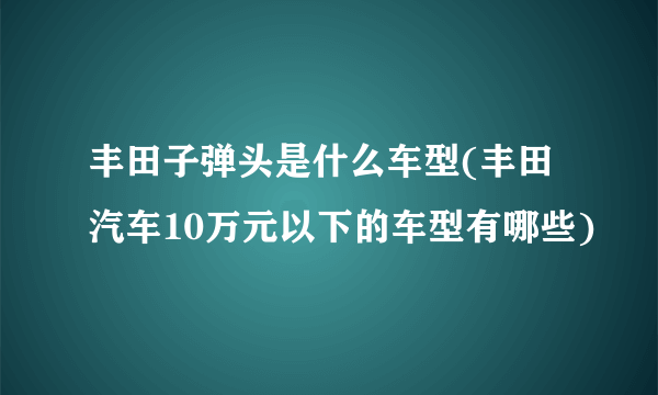 丰田子弹头是什么车型(丰田汽车10万元以下的车型有哪些)