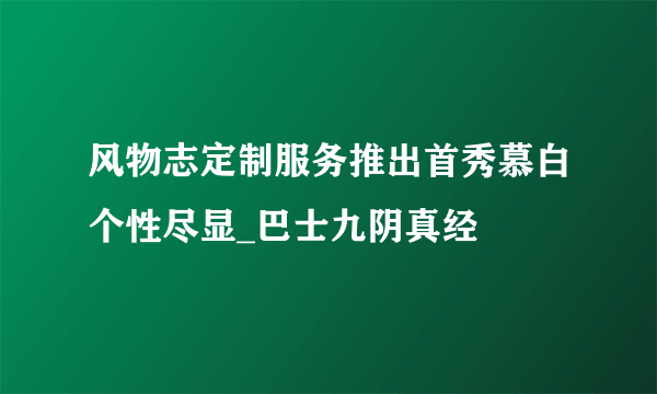 风物志定制服务推出首秀慕白个性尽显_巴士九阴真经