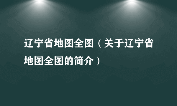 辽宁省地图全图（关于辽宁省地图全图的简介）