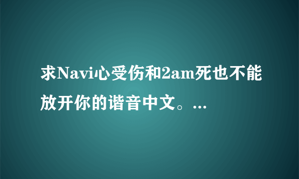 求Navi心受伤和2am死也不能放开你的谐音中文。 谢谢了~