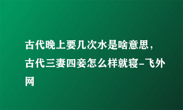 古代晚上要几次水是啥意思，古代三妻四妾怎么样就寝-飞外网