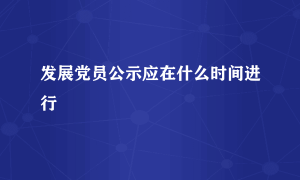 发展党员公示应在什么时间进行