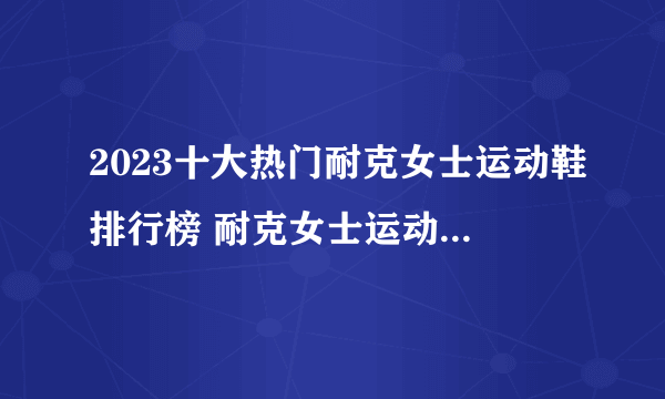 2023十大热门耐克女士运动鞋排行榜 耐克女士运动鞋哪款好【TOP榜】