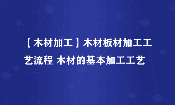 【木材加工】木材板材加工工艺流程 木材的基本加工工艺