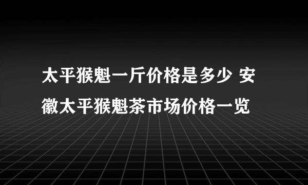 太平猴魁一斤价格是多少 安徽太平猴魁茶市场价格一览