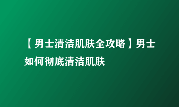 【男士清洁肌肤全攻略】男士如何彻底清洁肌肤