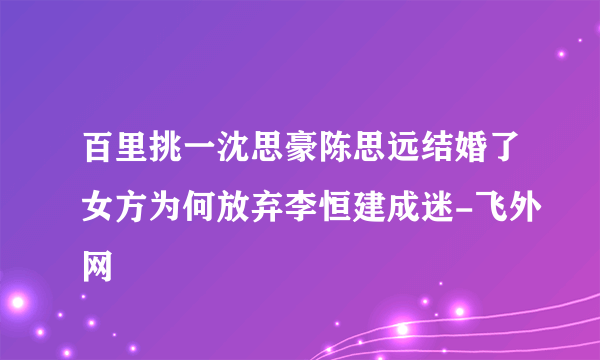 百里挑一沈思豪陈思远结婚了女方为何放弃李恒建成迷-飞外网