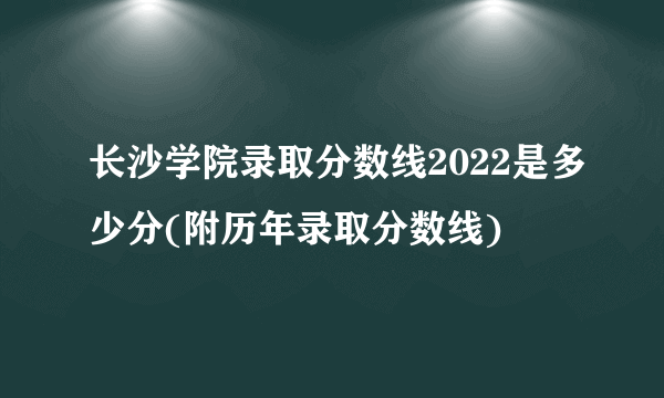 长沙学院录取分数线2022是多少分(附历年录取分数线)