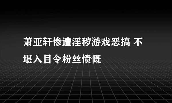 萧亚轩惨遭淫秽游戏恶搞 不堪入目令粉丝愤慨