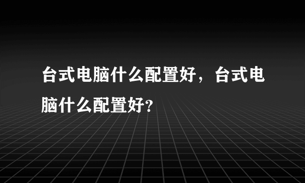 台式电脑什么配置好，台式电脑什么配置好？