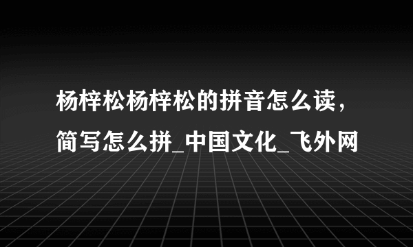 杨梓松杨梓松的拼音怎么读，简写怎么拼_中国文化_飞外网