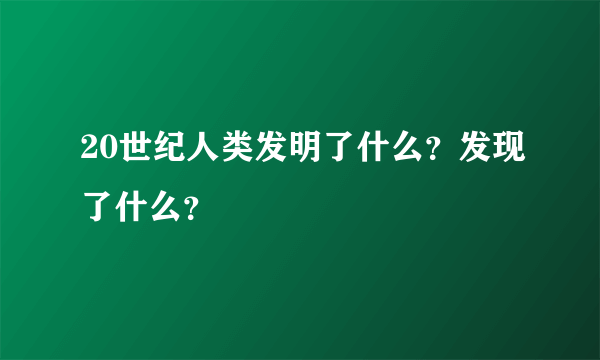 20世纪人类发明了什么？发现了什么？