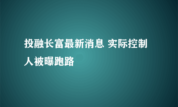 投融长富最新消息 实际控制人被曝跑路