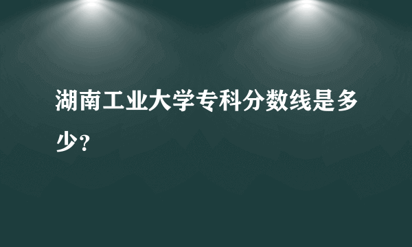 湖南工业大学专科分数线是多少？