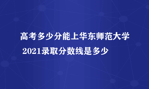 高考多少分能上华东师范大学 2021录取分数线是多少