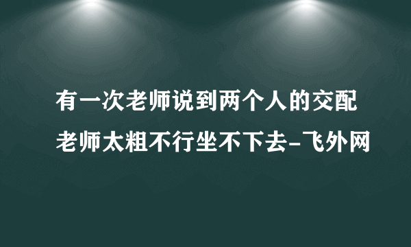 有一次老师说到两个人的交配老师太粗不行坐不下去-飞外网