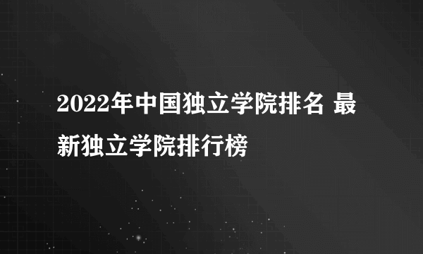 2022年中国独立学院排名 最新独立学院排行榜