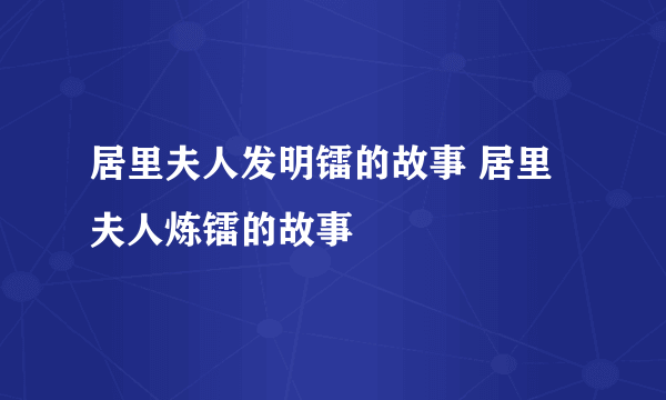 居里夫人发明镭的故事 居里夫人炼镭的故事