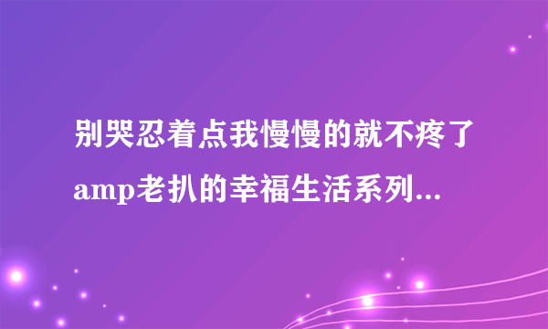 别哭忍着点我慢慢的就不疼了amp老扒的幸福生活系列小说深夜好文