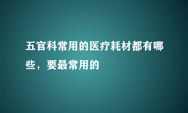 五官科常用的医疗耗材都有哪些，要最常用的