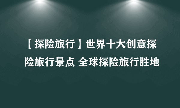 【探险旅行】世界十大创意探险旅行景点 全球探险旅行胜地