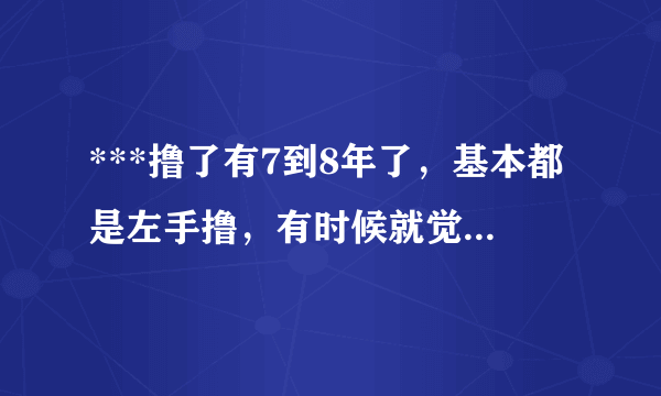 ***撸了有7到8年了，基本都是左手撸，有时候就觉得身...