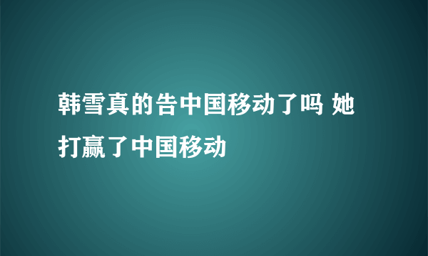 韩雪真的告中国移动了吗 她打赢了中国移动