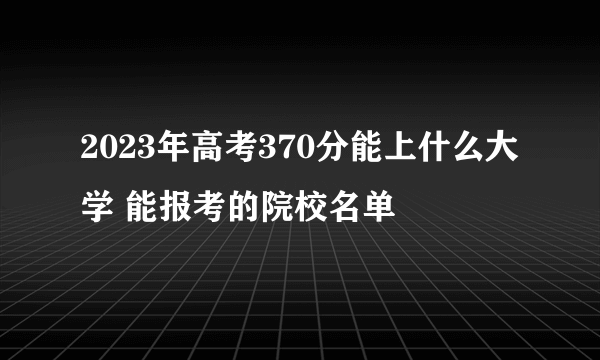 2023年高考370分能上什么大学 能报考的院校名单