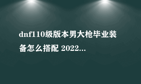 dnf110级版本男大枪毕业装备怎么搭配 2022男大枪毕业装备搭配指南