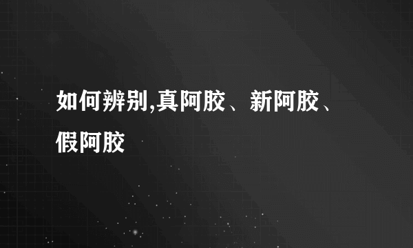 如何辨别,真阿胶、新阿胶、假阿胶