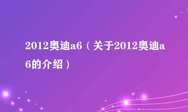 2012奥迪a6（关于2012奥迪a6的介绍）