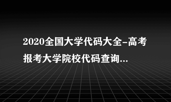 2020全国大学代码大全-高考报考大学院校代码查询【完整版】学校代码查询网