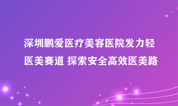 深圳鹏爱医疗美容医院发力轻医美赛道 探索安全高效医美路