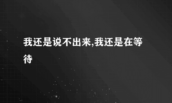 我还是说不出来,我还是在等待