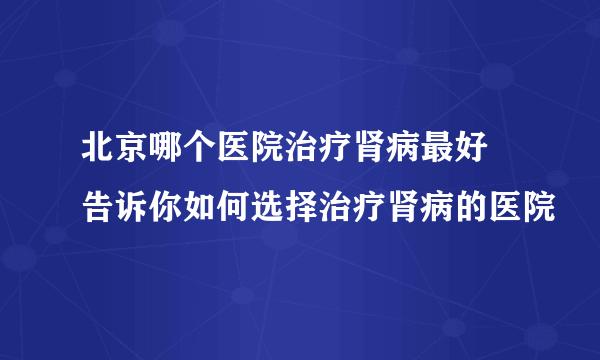 北京哪个医院治疗肾病最好  告诉你如何选择治疗肾病的医院