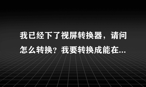 我已经下了视屏转换器，请问怎么转换？我要转换成能在手机中看的格式！