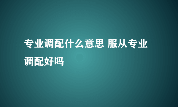 专业调配什么意思 服从专业调配好吗