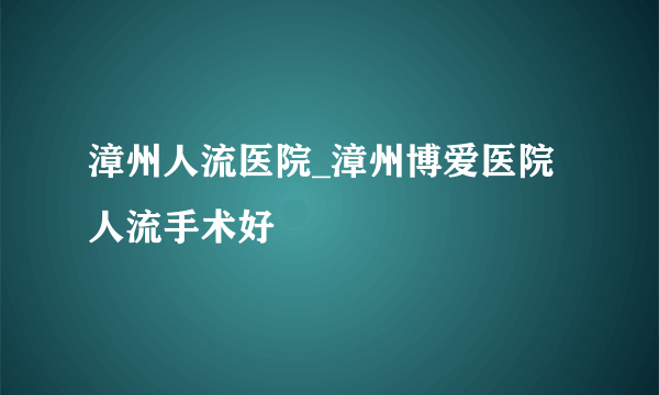 漳州人流医院_漳州博爱医院人流手术好