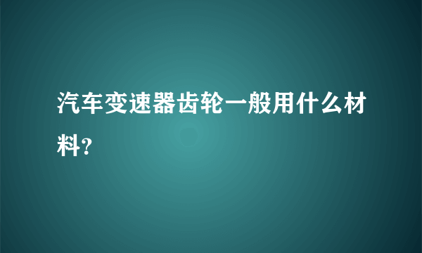 汽车变速器齿轮一般用什么材料？