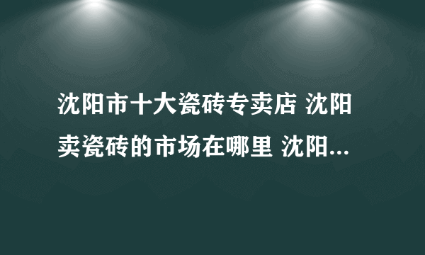 沈阳市十大瓷砖专卖店 沈阳卖瓷砖的市场在哪里 沈阳可以买瓷砖的网点推荐