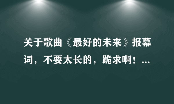 关于歌曲《最好的未来》报幕词，不要太长的，跪求啊！！！10分钟内要 - 芝士回答