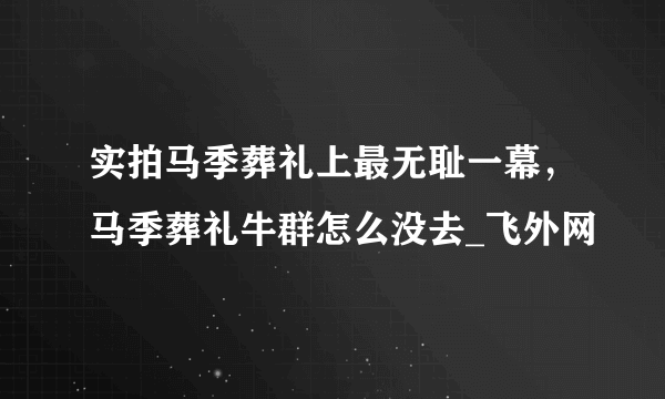 实拍马季葬礼上最无耻一幕，马季葬礼牛群怎么没去_飞外网