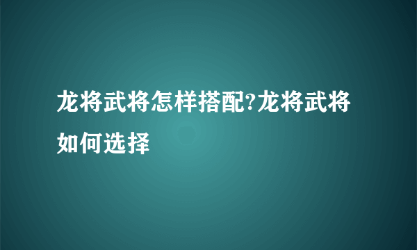 龙将武将怎样搭配?龙将武将如何选择