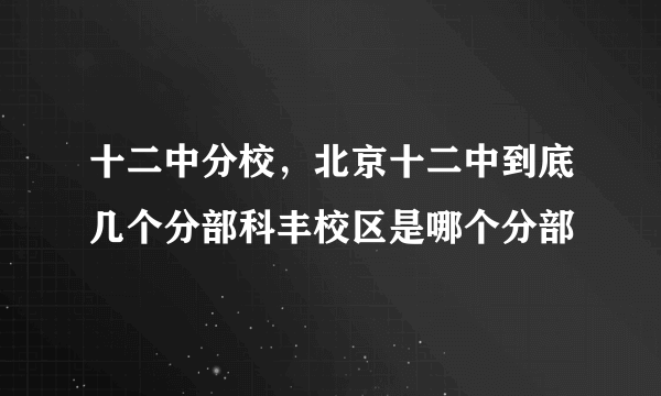 十二中分校，北京十二中到底几个分部科丰校区是哪个分部