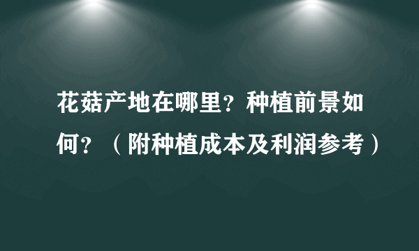 花菇产地在哪里？种植前景如何？（附种植成本及利润参考）