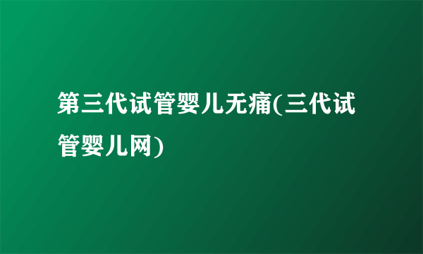 第三代试管婴儿无痛(三代试管婴儿网)