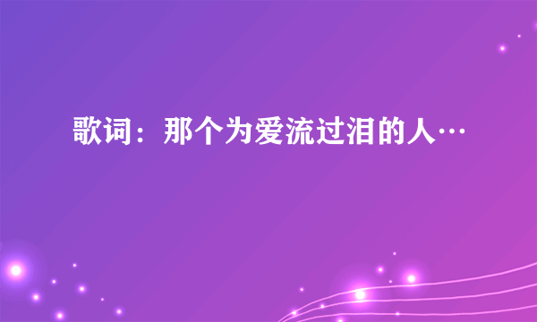 歌词：那个为爱流过泪的人…