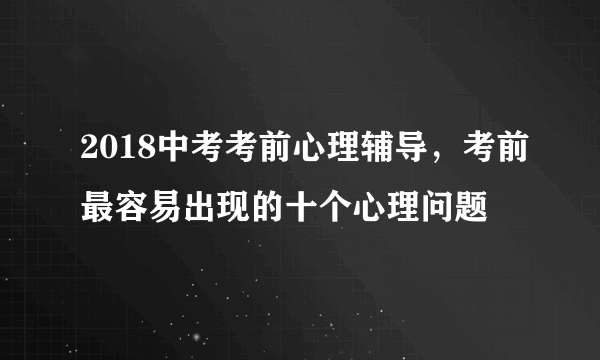 2018中考考前心理辅导，考前最容易出现的十个心理问题